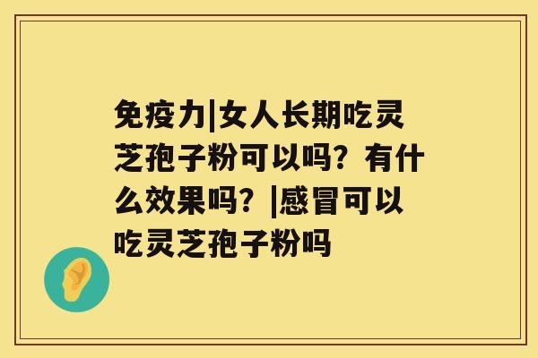 免疫力|女人长期吃灵芝孢子粉可以吗？有什么效果吗？|感冒可以吃灵芝孢子粉吗