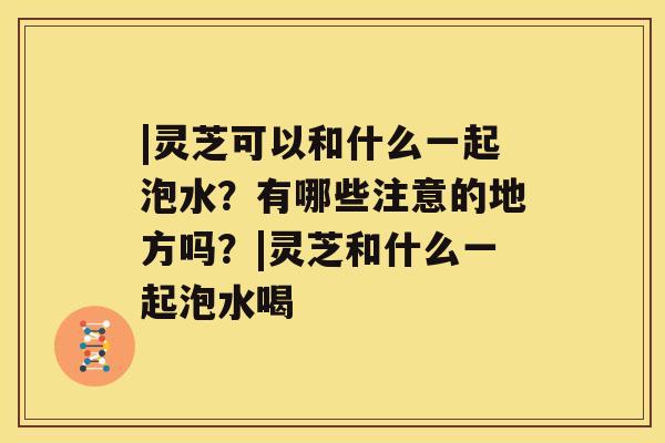 |灵芝可以和什么一起泡水？有哪些注意的地方吗？|灵芝和什么一起泡水喝