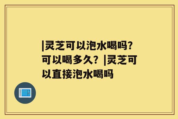 |灵芝可以泡水喝吗？可以喝多久？|灵芝可以直接泡水喝吗