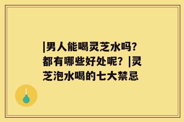 |男人能喝灵芝水吗？都有哪些好处呢？|灵芝泡水喝的七大禁忌