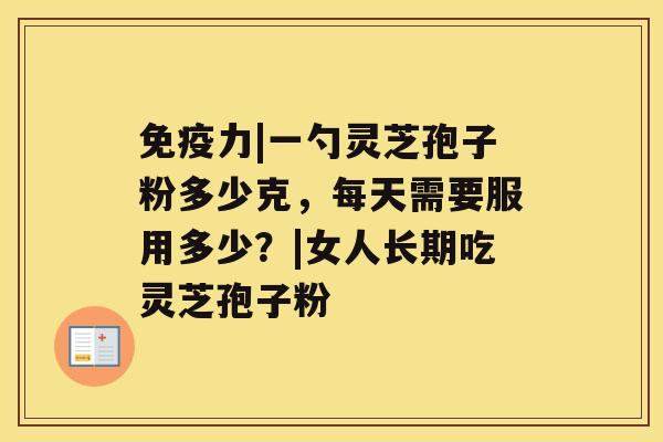 免疫力|一勺灵芝孢子粉多少克，每天需要服用多少？|女人长期吃灵芝孢子粉