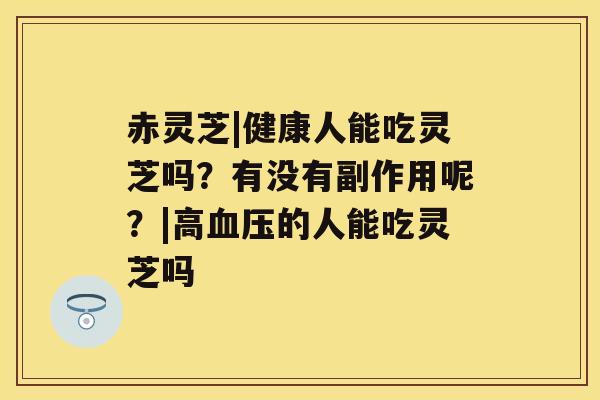 赤灵芝|健康人能吃灵芝吗？有没有副作用呢？|高血压的人能吃灵芝吗