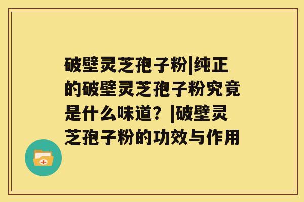 破壁灵芝孢子粉|纯正的破壁灵芝孢子粉究竟是什么味道？|破壁灵芝孢子粉的功效与作用