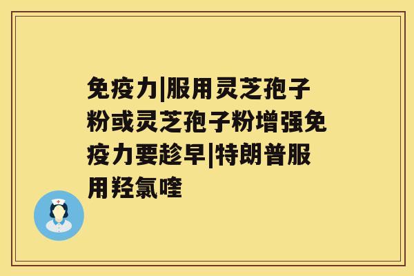 免疫力|服用灵芝孢子粉或灵芝孢子粉增强免疫力要趁早|特朗普服用羟氯喹