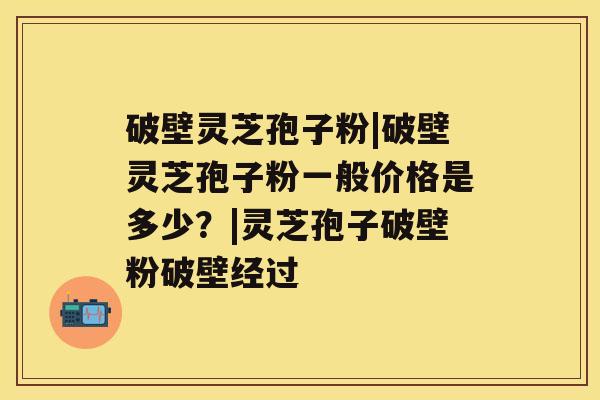 破壁灵芝孢子粉|破壁灵芝孢子粉一般价格是多少？|灵芝孢子破壁粉破壁经过