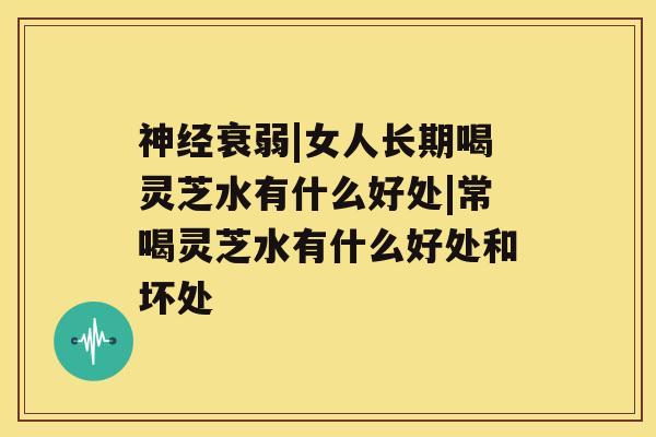 神经衰弱|女人长期喝灵芝水有什么好处|常喝灵芝水有什么好处和坏处