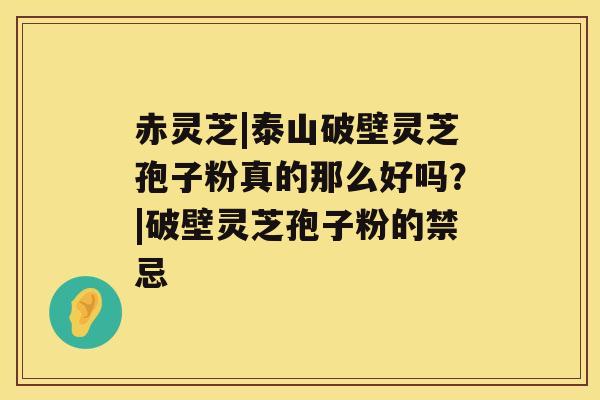 赤灵芝|泰山破壁灵芝孢子粉真的那么好吗？|破壁灵芝孢子粉的禁忌