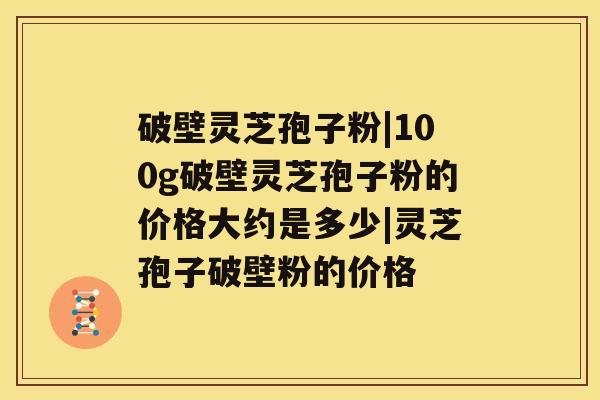 破壁灵芝孢子粉|100g破壁灵芝孢子粉的价格大约是多少|灵芝孢子破壁粉的价格