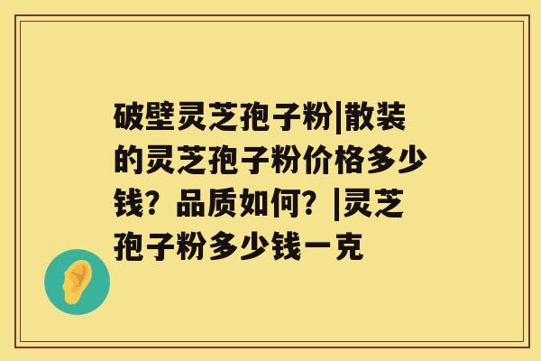 破壁灵芝孢子粉|散装的灵芝孢子粉价格多少钱？品质如何？|灵芝孢子粉多少钱一克