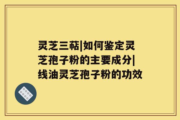 灵芝三萜|如何鉴定灵芝孢子粉的主要成分|线油灵芝孢子粉的功效