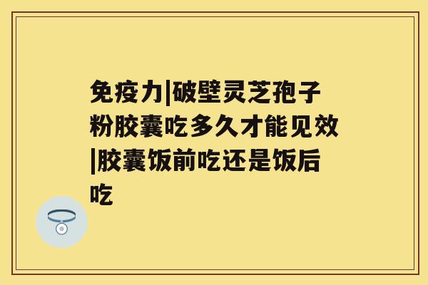 免疫力|破壁灵芝孢子粉胶囊吃多久才能见效|胶囊饭前吃还是饭后吃