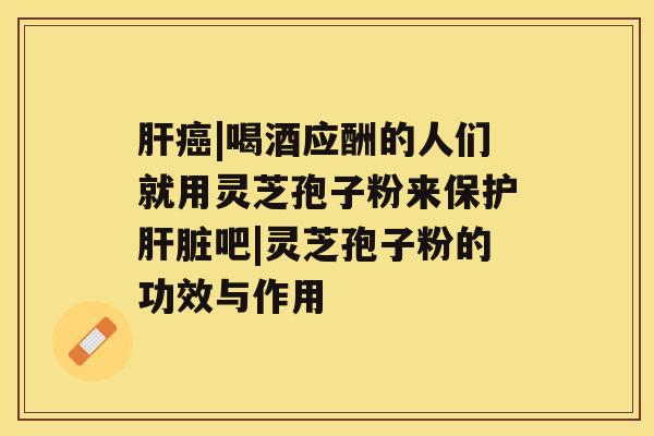 肝癌|喝酒应酬的人们就用灵芝孢子粉来保护肝脏吧|灵芝孢子粉的功效与作用