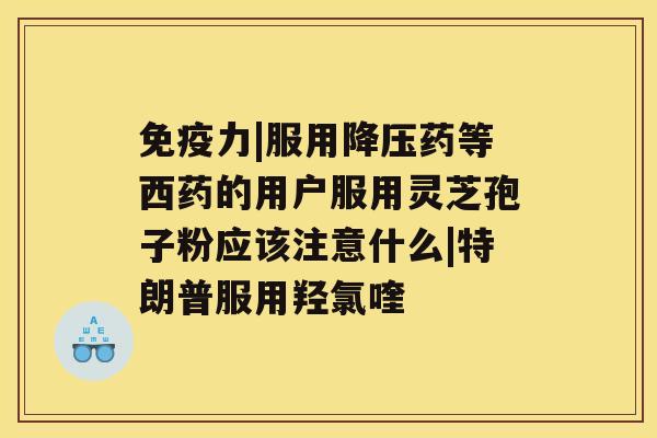 免疫力|服用药等西药的用户服用灵芝孢子粉应该注意什么|特朗普服用羟氯喹