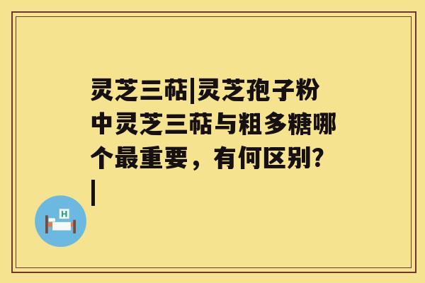 灵芝三萜|灵芝孢子粉中灵芝三萜与粗多糖哪个重要，有何区别？|