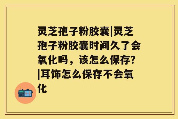 灵芝孢子粉胶囊|灵芝孢子粉胶囊时间久了会氧化吗，该怎么保存？|耳饰怎么保存不会氧化