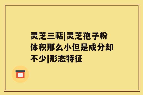 灵芝三萜|灵芝孢子粉体积那么小但是成分却不少|形态特征