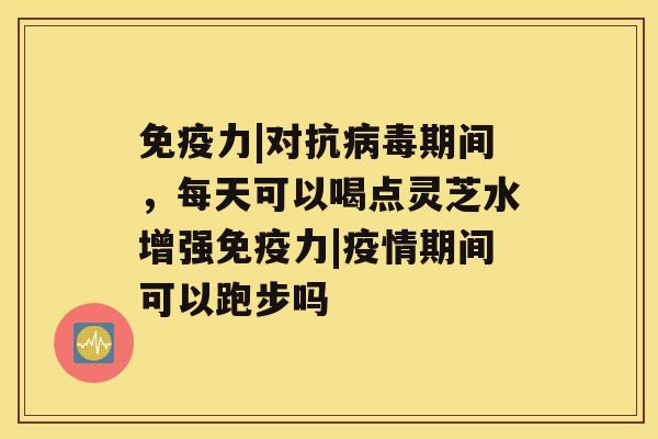 免疫力|对抗病毒期间，每天可以喝点灵芝水增强免疫力|疫情期间可以跑步吗