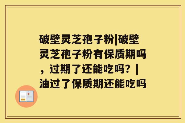 破壁灵芝孢子粉|破壁灵芝孢子粉有保质期吗，过期了还能吃吗？|油过了保质期还能吃吗