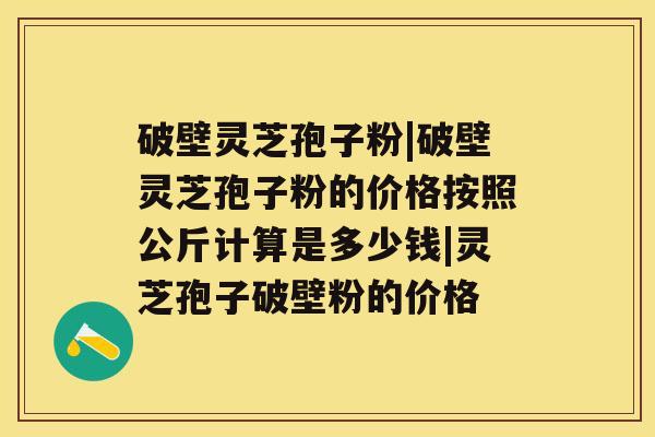 破壁灵芝孢子粉|破壁灵芝孢子粉的价格按照公斤计算是多少钱|灵芝孢子破壁粉的价格