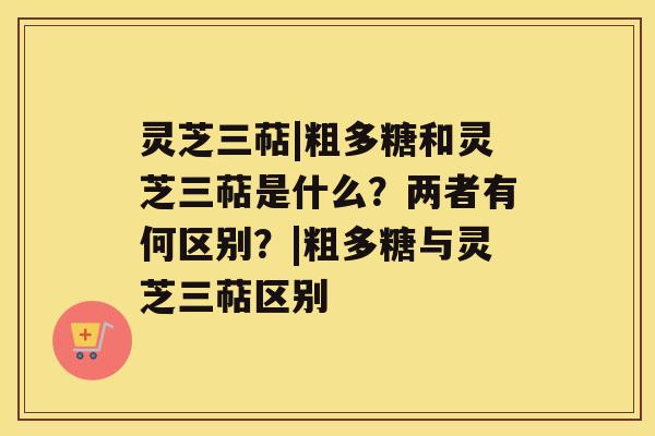 灵芝三萜|粗多糖和灵芝三萜是什么？两者有何区别？|粗多糖与灵芝三萜区别