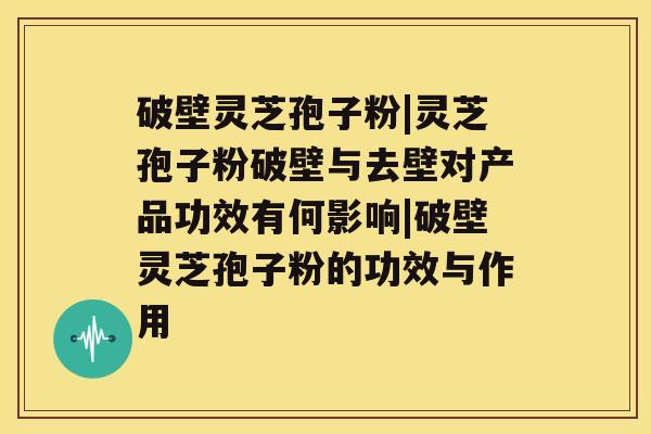 破壁灵芝孢子粉|灵芝孢子粉破壁与去壁对产品功效有何影响|破壁灵芝孢子粉的功效与作用