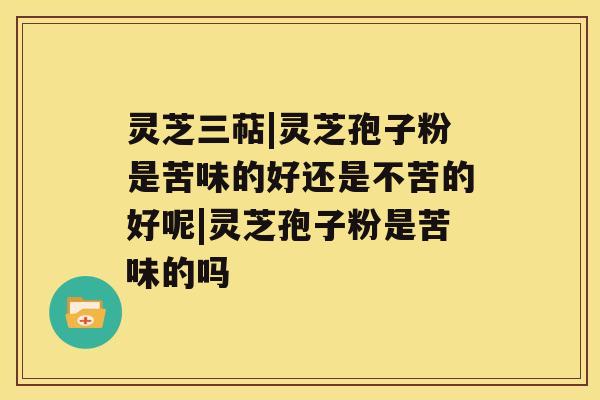 灵芝三萜|灵芝孢子粉是苦味的好还是不苦的好呢|灵芝孢子粉是苦味的吗