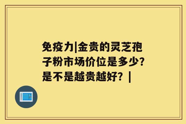 免疫力|金贵的灵芝孢子粉市场价位是多少？是不是越贵越好？|