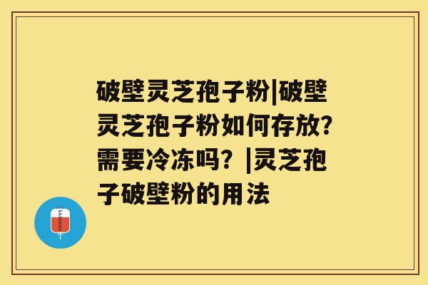 破壁灵芝孢子粉|破壁灵芝孢子粉如何存放？需要冷冻吗？|灵芝孢子破壁粉的用法