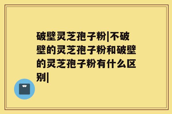 破壁灵芝孢子粉|不破壁的灵芝孢子粉和破壁的灵芝孢子粉有什么区别|