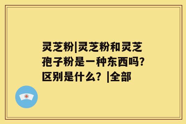 灵芝粉|灵芝粉和灵芝孢子粉是一种东西吗？区别是什么？|全部