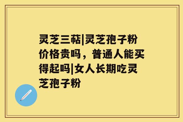 灵芝三萜|灵芝孢子粉价格贵吗，普通人能买得起吗|女人长期吃灵芝孢子粉