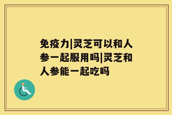 免疫力|灵芝可以和人参一起服用吗|灵芝和人参能一起吃吗