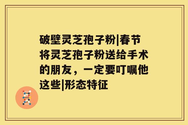 破壁灵芝孢子粉|春节将灵芝孢子粉送给手术的朋友，一定要叮嘱他这些|形态特征