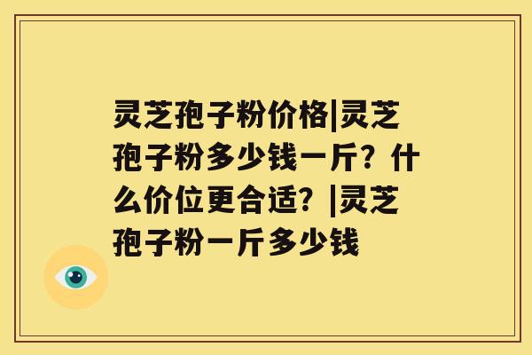 灵芝孢子粉价格|灵芝孢子粉多少钱一斤？什么价位更合适？|灵芝孢子粉一斤多少钱