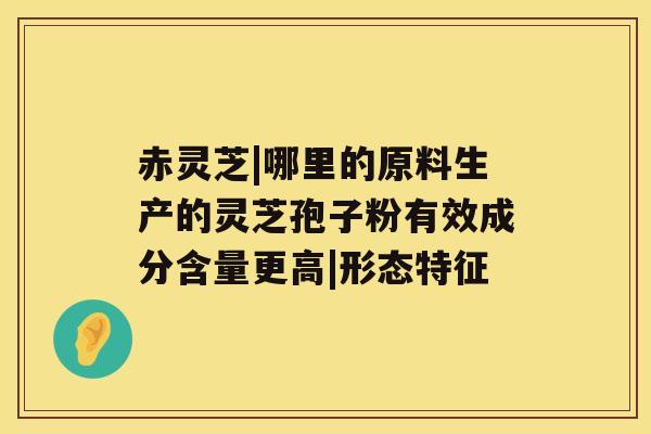 赤灵芝|哪里的原料生产的灵芝孢子粉有效成分含量更高|形态特征