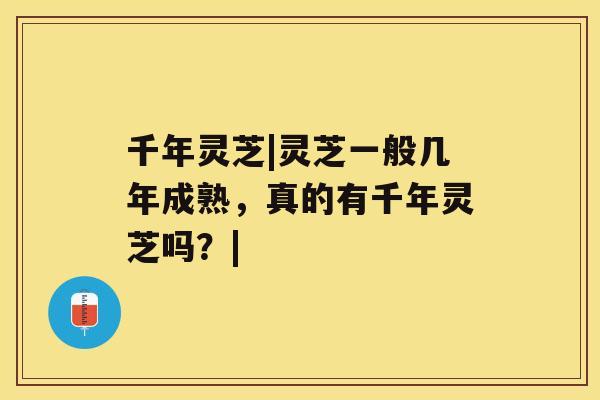 千年灵芝|灵芝一般几年成熟，真的有千年灵芝吗？|