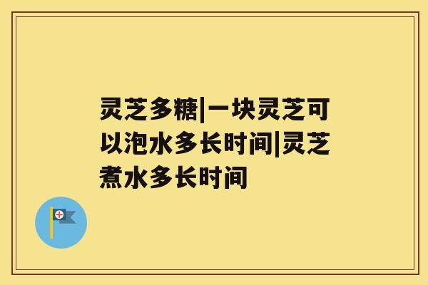 灵芝多糖|一块灵芝可以泡水多长时间|灵芝煮水多长时间