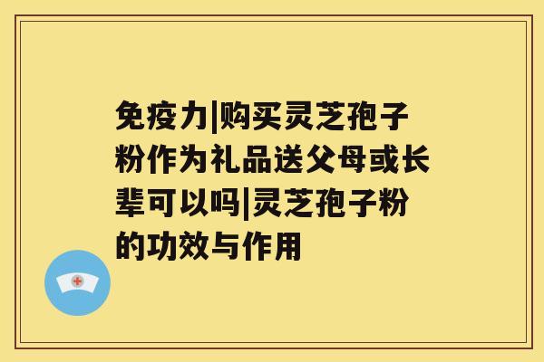 免疫力|购买灵芝孢子粉作为礼品送父母或长辈可以吗|灵芝孢子粉的功效与作用