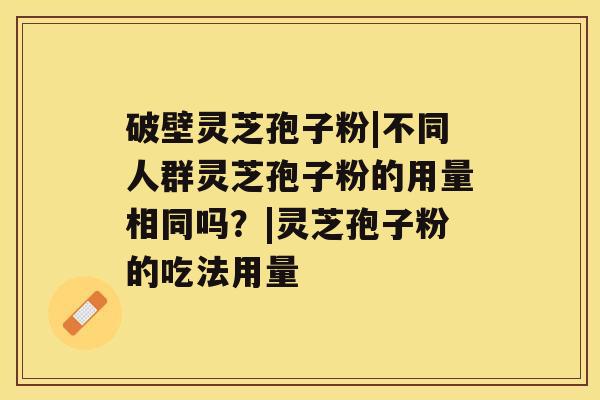 破壁灵芝孢子粉|不同人群灵芝孢子粉的用量相同吗？|灵芝孢子粉的吃法用量