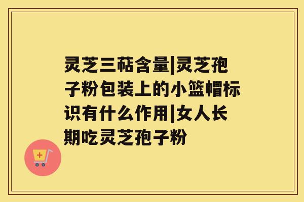 灵芝三萜含量|灵芝孢子粉包装上的小篮帽标识有什么作用|女人长期吃灵芝孢子粉