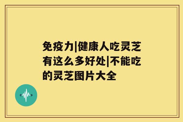 免疫力|健康人吃灵芝有这么多好处|不能吃的灵芝图片大全