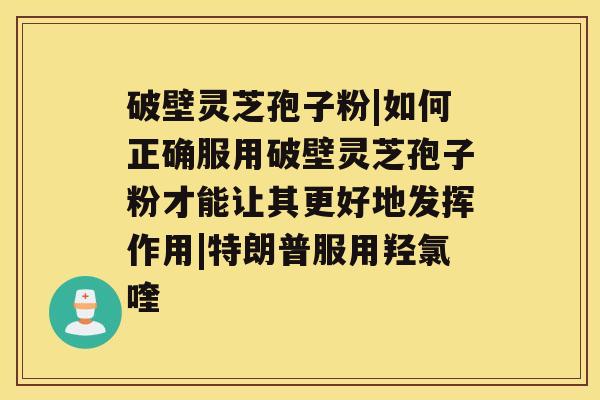 破壁灵芝孢子粉|如何正确服用破壁灵芝孢子粉才能让其更好地发挥作用|特朗普服用羟氯喹