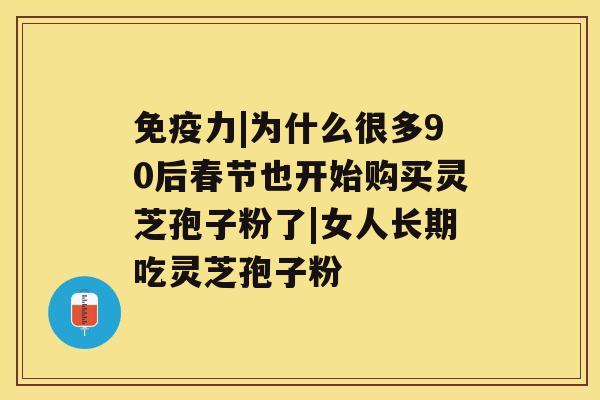 免疫力|为什么很多90后春节也开始购买灵芝孢子粉了|女人长期吃灵芝孢子粉