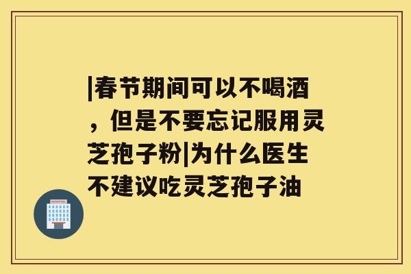 |春节期间可以不喝酒，但是不要忘记服用灵芝孢子粉|为什么医生不建议吃灵芝孢子油