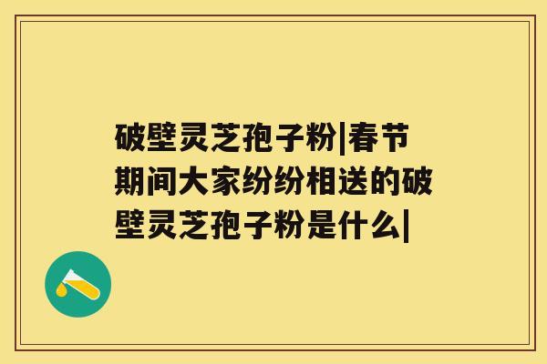 破壁灵芝孢子粉|春节期间大家纷纷相送的破壁灵芝孢子粉是什么|