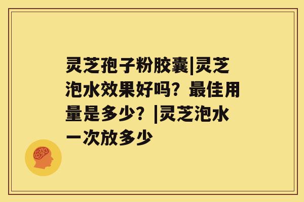 灵芝孢子粉胶囊|灵芝泡水效果好吗？最佳用量是多少？|灵芝泡水一次放多少