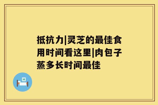 抵抗力|灵芝的最佳食用时间看这里|肉包子蒸多长时间最佳