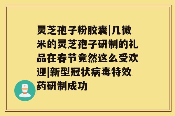 灵芝孢子粉胶囊|几微米的灵芝孢子研制的礼品在春节竟然这么受欢迎|新型冠状特效药研制成功