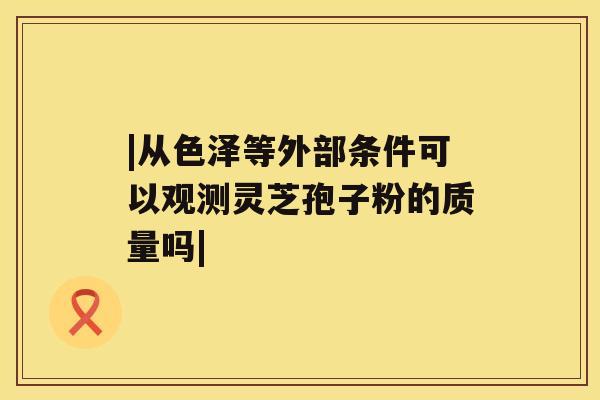 |从色泽等外部条件可以观测灵芝孢子粉的质量吗|