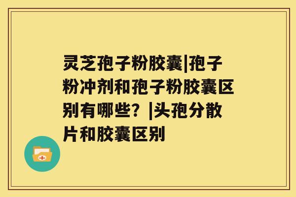 灵芝孢子粉胶囊|孢子粉冲剂和孢子粉胶囊区别有哪些？|头孢分散片和胶囊区别